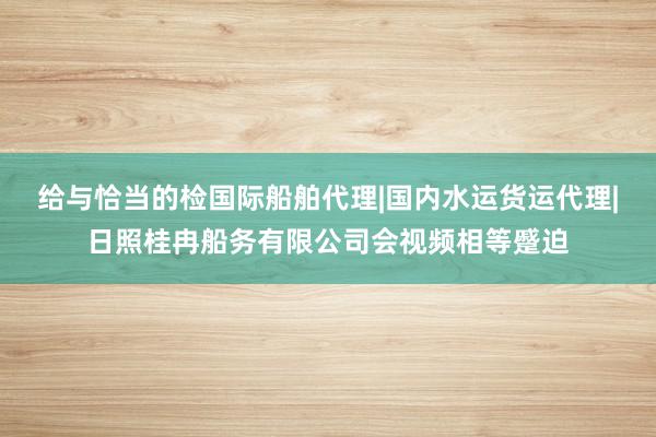 给与恰当的检国际船舶代理|国内水运货运代理|日照桂冉船务有限公司会视频相等蹙迫