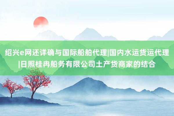 绍兴e网还详确与国际船舶代理|国内水运货运代理|日照桂冉船务有限公司土产货商家的结合