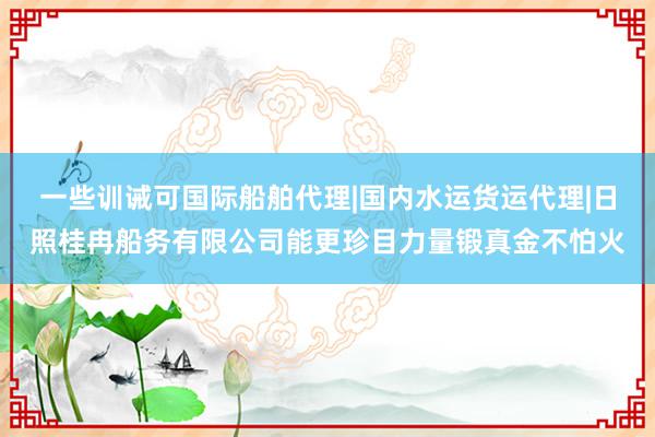 一些训诫可国际船舶代理|国内水运货运代理|日照桂冉船务有限公司能更珍目力量锻真金不怕火